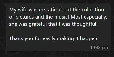 Customer message: My wife was ecstatic about the collection of pictures and the music! Most especially, she was grateful that I was thoughtful! Thank you for easily making it happen!
